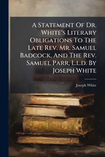 Cover image for A Statement of Dr. White's Literary Obligations to the Late REV. Mr. Samuel Badcock, and the REV. Samuel Parr, L.L.D. by Joseph White