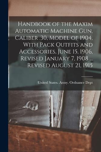 Cover image for Handbook of the Maxim Automatic Machine Gun, Caliber .30, Model of 1904, With Pack Outfits and Accessories, June 15, 1906, Revised January 7, 1908 ... Revised August 21, 1915