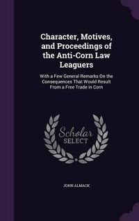 Cover image for Character, Motives, and Proceedings of the Anti-Corn Law Leaguers: With a Few General Remarks on the Consequences That Would Result from a Free Trade in Corn