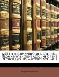 Cover image for Miscellaneous Works of Sir Thomas Browne: With Some Account of the Author and His Writings, Volume 3