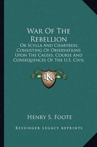 War of the Rebellion: Or Scylla and Charybdis, Consisting of Observations Upon the Causes, Course and Consequences of the U.S. Civil War