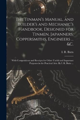 The Tinman's Manual, and Builder's and Mechanic's Handbook, designed for Tinmen, Japanners, Coppersmiths, Engineers ... &c.; With Compositions and Receipts for Other Useful and Important Purposes in the Practical Arts. By I. R. Butts ...