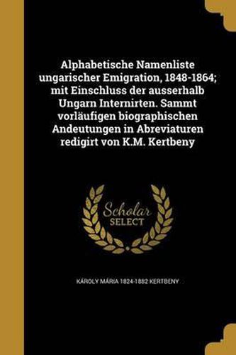 Cover image for Alphabetische Namenliste Ungarischer Emigration, 1848-1864; Mit Einschluss Der Ausserhalb Ungarn Internirten. Sammt Vorlaufigen Biographischen Andeutungen in Abreviaturen Redigirt Von K.M. Kertbeny