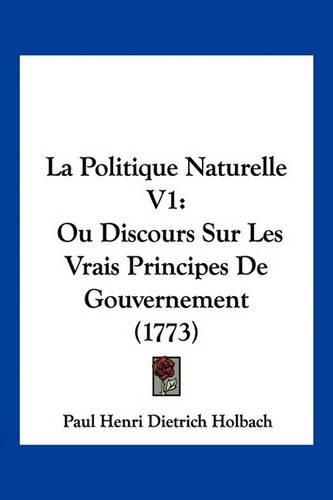 La Politique Naturelle V1: Ou Discours Sur Les Vrais Principes de Gouvernement (1773)