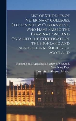 Cover image for List of Students of Veterinary Colleges, Recognised by Government, Who Have Passed the Examinations, and Obtained the Certificate of the Highland and Agricultural Society of Scotland [electronic Resource]