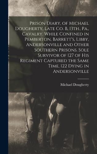 Cover image for Prison Diary, of Michael Dougherty, Late Co. B, 13th., Pa., Cavalry. While Confined in Pemberton, Barrett's, Libby, Andersonville and Other Southern Prisons. Sole Survivor of 127 of his Regiment Captured the Same Time, 122 Dying in Andersonville