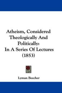 Cover image for Atheism, Considered Theologically and Politically: In a Series of Lectures (1853)