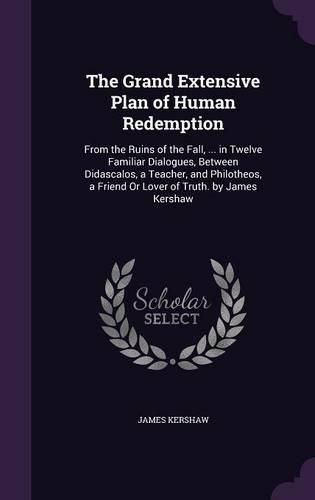 Cover image for The Grand Extensive Plan of Human Redemption: From the Ruins of the Fall, ... in Twelve Familiar Dialogues, Between Didascalos, a Teacher, and Philotheos, a Friend or Lover of Truth. by James Kershaw