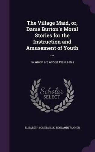 The Village Maid, Or, Dame Burton's Moral Stories for the Instruction and Amusement of Youth ...: To Which Are Added, Plain Tales