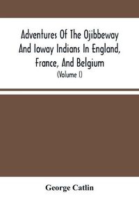 Cover image for Adventures Of The Ojibbeway And Ioway Indians In England, France, And Belgium: Being Notes Of Eight Years' Travels And Residence In Europe With His North American Indian Collection (Volume I)