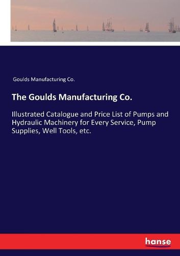 Cover image for The Goulds Manufacturing Co.: Illustrated Catalogue and Price List of Pumps and Hydraulic Machinery for Every Service, Pump Supplies, Well Tools, etc.