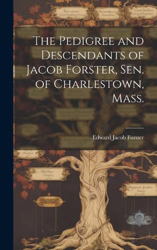 Cover image for The Pedigree and Descendants of Jacob Forster, Sen. of Charlestown, Mass.