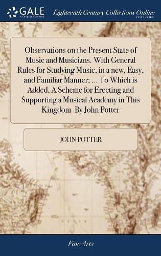 Observations on the Present State of Music and Musicians. With General Rules for Studying Music, in a new, Easy, and Familiar Manner; ... To Which is Added, A Scheme for Erecting and Supporting a Musical Academy in This Kingdom. By John Potter
