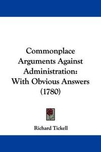 Cover image for Commonplace Arguments Against Administration: With Obvious Answers (1780)