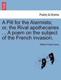 Cover image for A Pill for the Alarmists; Or, the Rival Apothecaries ... a Poem on the Subject of the French Invasion.