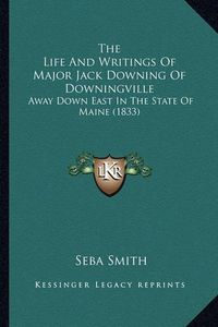 Cover image for The Life and Writings of Major Jack Downing of Downingville the Life and Writings of Major Jack Downing of Downingville: Away Down East in the State of Maine (1833) Away Down East in the State of Maine (1833)