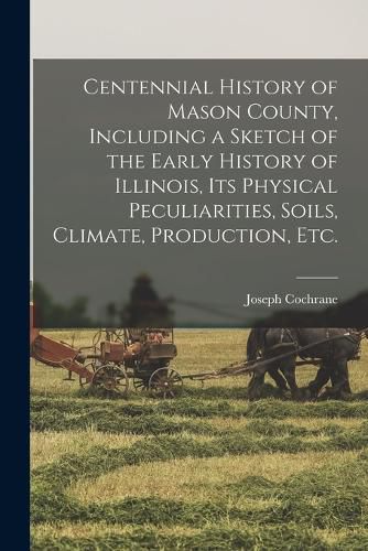 Cover image for Centennial History of Mason County, Including a Sketch of the Early History of Illinois, its Physical Peculiarities, Soils, Climate, Production, etc.