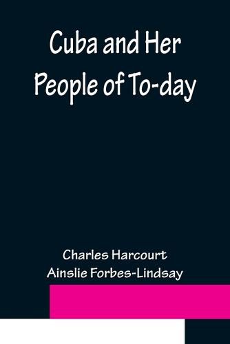 Cover image for Cuba and Her People of To-day; An account of the history and progress of the island previous to its independence; a description of its physical features; a study of its people; and, in particular, an examination of its present political conditions, its ind