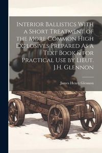 Cover image for Interior Ballistics With a Short Treatment of the More Common High Explosives Prepared As a Text Book & for Practical Use by Lieut. J.H. Glennon