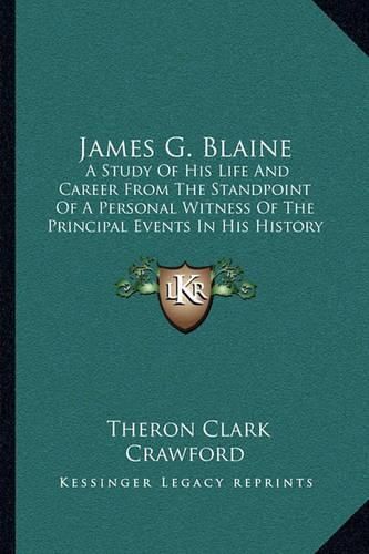 James G. Blaine: A Study of His Life and Career from the Standpoint of a Personal Witness of the Principal Events in His History