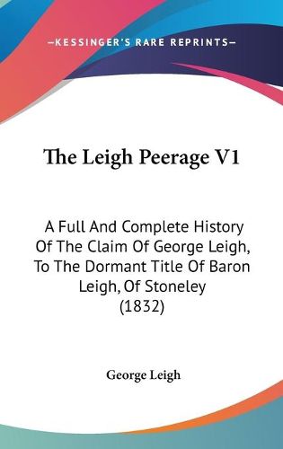 Cover image for The Leigh Peerage V1: A Full and Complete History of the Claim of George Leigh, to the Dormant Title of Baron Leigh, of Stoneley (1832)