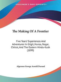 Cover image for The Making of a Frontier: Five Years' Experiences and Adventures in Gilgit, Hunza, Nagar, Chitral, and the Eastern Hindu-Kush (1899)