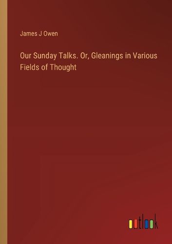 Our Sunday Talks. Or, Gleanings in Various Fields of Thought