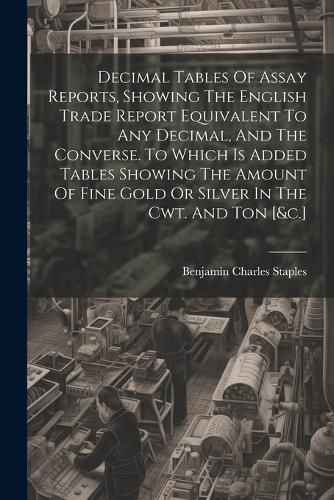 Decimal Tables Of Assay Reports, Showing The English Trade Report Equivalent To Any Decimal, And The Converse. To Which Is Added Tables Showing The Amount Of Fine Gold Or Silver In The Cwt. And Ton [&c.]