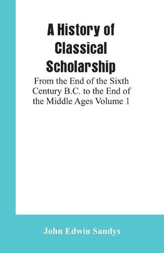 A History of Classical Scholarship: From the End of the Sixth Century B.C. to the End of the Middle Ages Volume 1