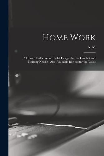 Cover image for Home Work [microform]: a Choice Collection of Useful Designs for the Crochet and Knitting Needle: Also, Valuable Recipes for the Toilet