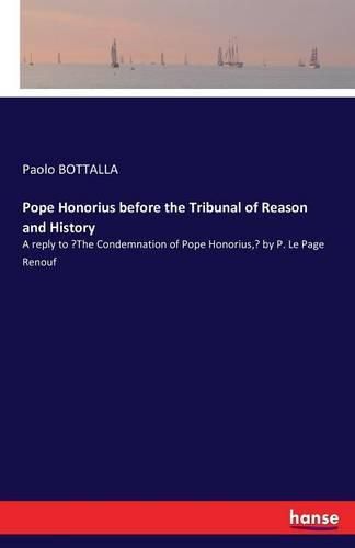 Pope Honorius before the Tribunal of Reason and History: A reply to The Condemnation of Pope Honorius, by P. Le Page Renouf