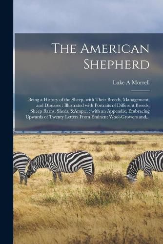 Cover image for The American Shepherd: Being a History of the Sheep, With Their Breeds, Management, and Diseases: Illustrated With Portraits of Different Breeds, Sheep Barns, Sheds, &c.: With an Appendix, Embracing Upwards of Twenty Letters From Eminent...