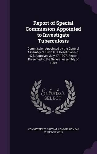 Report of Special Commission Appointed to Investigate Tuberculosis: Commission Appointed by the General Assembly of 1907, H.J. Resolution No. 426, Approved July 17, 1907. Report Presented to the General Assembly of 1909