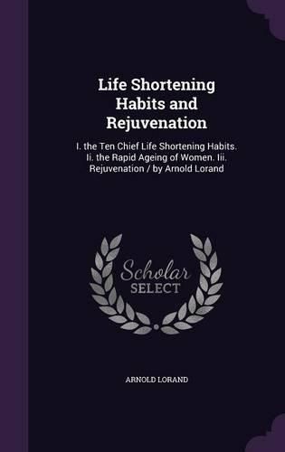 Cover image for Life Shortening Habits and Rejuvenation: I. the Ten Chief Life Shortening Habits. II. the Rapid Ageing of Women. III. Rejuvenation / By Arnold Lorand