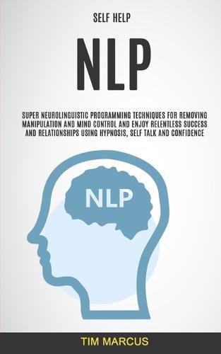 Cover image for Self Help: NLP: Super Neurolinguistic Programming Techniques for Removing Manipulation and Mind Control and Enjoy Relentless Success and Relationships Using Hypnosis, Self Talk and Confidence