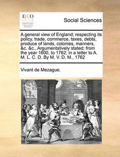Cover image for A General View of England; Respecting Its Policy, Trade, Commerce, Taxes, Debts, Produce of Lands, Colonies, Manners, &C. &C., Argumentatively Stated; From the Year 1600, to 1762; In a Letter to A. M. L. C. D. by M. V. D. M., 1762