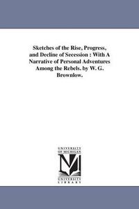 Cover image for Sketches of the Rise, Progress, and Decline of Secession: With A Narrative of Personal Adventures Among the Rebels. by W. G. Brownlow.