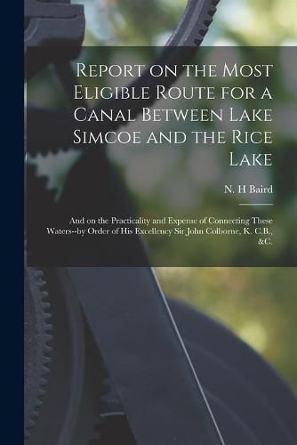 Report on the Most Eligible Route for a Canal Between Lake Simcoe and the Rice Lake [microform]: and on the Practicality and Expense of Connecting These Waters--by Order of His Excellency Sir John Colborne, K. C.B., &c.