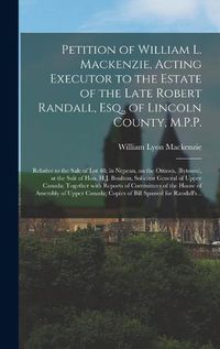 Cover image for Petition of William L. Mackenzie, Acting Executor to the Estate of the Late Robert Randall, Esq., of Lincoln County, M.P.P. [microform]