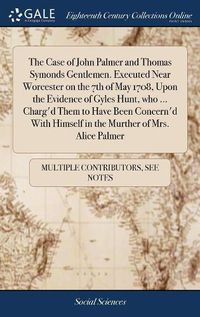 Cover image for The Case of John Palmer and Thomas Symonds Gentlemen. Executed Near Worcester on the 7th of May 1708, Upon the Evidence of Gyles Hunt, who ... Charg'd Them to Have Been Concern'd With Himself in the Murther of Mrs. Alice Palmer