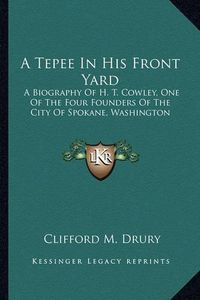 Cover image for A Tepee in His Front Yard: A Biography of H. T. Cowley, One of the Four Founders of the City of Spokane, Washington