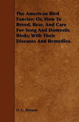 Cover image for The American Bird Fancier; Or, How to Breed, Rear, and Care for Song and Domestic Birds; With Their Diseases and Remedies.