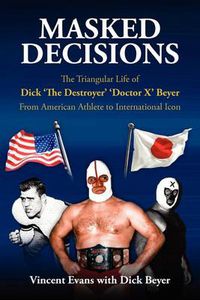 Cover image for Masked Decisions: The Triangular Life of Dick 'The Destroyer' 'Doctor X' Beyer; From American Athlete to International Icon