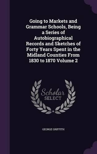 Cover image for Going to Markets and Grammar Schools, Being a Series of Autobiographical Records and Sketches of Forty Years Spent in the Midland Counties from 1830 to 1870 Volume 2