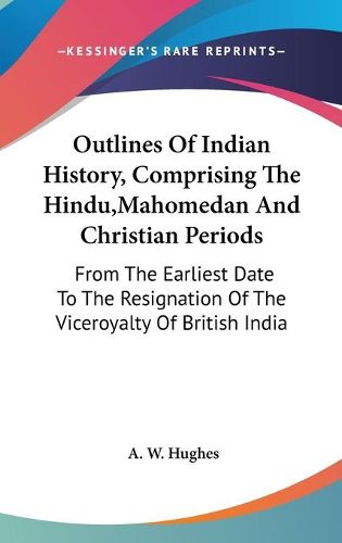 Cover image for Outlines of Indian History, Comprising the Hindu, Mahomedan and Christian Periods: From the Earliest Date to the Resignation of the Viceroyalty of British India