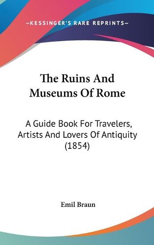 Cover image for The Ruins and Museums of Rome: A Guide Book for Travelers, Artists and Lovers of Antiquity (1854)