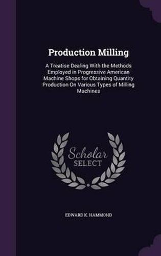 Cover image for Production Milling: A Treatise Dealing with the Methods Employed in Progressive American Machine Shops for Obtaining Quantity Production on Various Types of Milling Machines