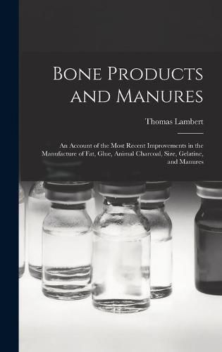 Cover image for Bone Products and Manures: an Account of the Most Recent Improvements in the Manufacture of Fat, Glue, Animal Charcoal, Size, Gelatine, and Manures