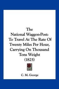 Cover image for The National Waggon-Post: To Travel at the Rate of Twenty Miles Per Hour, Carrying on Thousand Tons Weight (1825)