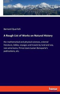 Cover image for A Rough List of Works on Natural History: the mathematical and physical sciences, oriental literature, bibles, voyages and travels by land and sea, rare americana, Prince Louis Lucian Bonaparte's publications, etc.